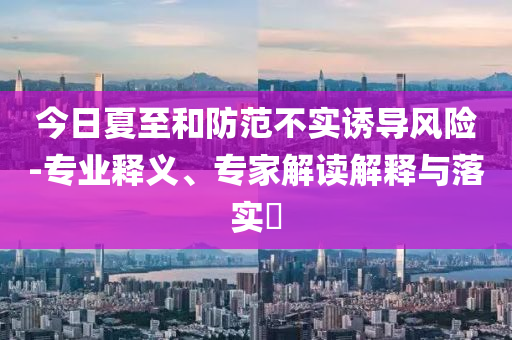 今日夏至和防范不實(shí)誘導(dǎo)風(fēng)險(xiǎn)-專業(yè)釋義、專家解讀解釋與落實(shí)?