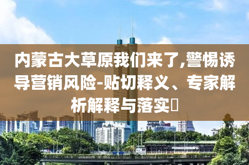 內(nèi)蒙古大草原我們來了,警惕誘導(dǎo)營銷風(fēng)險-貼切釋義、專家解析解釋與落實?