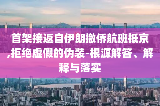 首架接返自伊朗撤僑航班抵京,拒絕虛假的偽裝-根源解答、解釋與落實