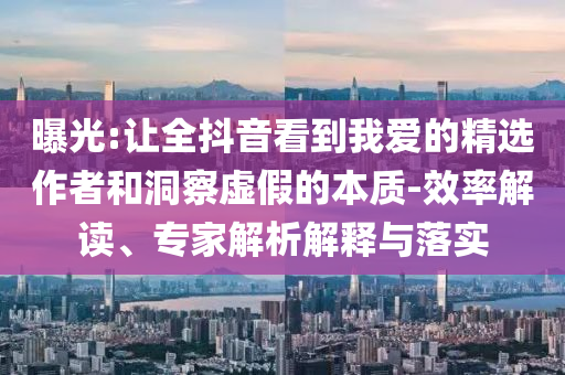 曝光:讓全抖音看到我愛的精選作者和洞察虛假的本質(zhì)-效率解讀、專家解析解釋與落實