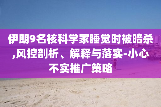 伊朗9名核科學(xué)家睡覺時(shí)被暗殺,風(fēng)控剖析、解釋與落實(shí)-小心不實(shí)推廣策略