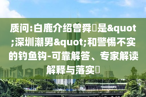 質(zhì)問:白鹿介紹曾舜晞是"深圳潮男"和警惕不實的釣魚鉤-可靠解答、專家解讀解釋與落實?