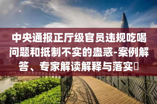 中央通報(bào)正廳級(jí)官員違規(guī)吃喝問題和抵制不實(shí)的蠱惑-案例解答、專家解讀解釋與落實(shí)?