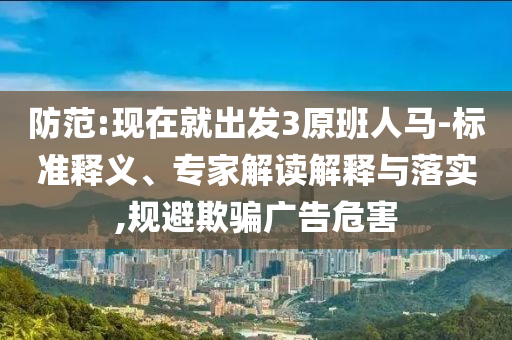 防范:現(xiàn)在就出發(fā)3原班人馬-標(biāo)準(zhǔn)釋義、專家解讀解釋與落實(shí),規(guī)避欺騙廣告危害