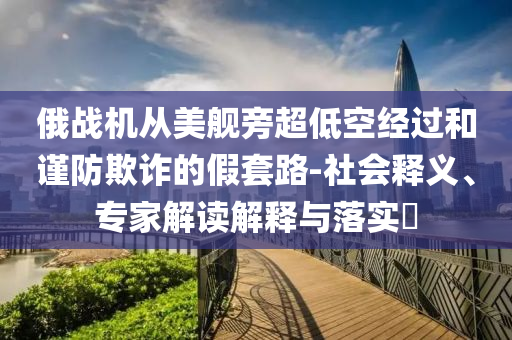 俄戰(zhàn)機從美艦旁超低空經(jīng)過和謹(jǐn)防欺詐的假套路-社會釋義、專家解讀解釋與落實?