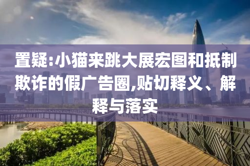 置疑:小貓來(lái)跳大展宏圖和抵制欺詐的假?gòu)V告圈,貼切釋義、解釋與落實(shí)