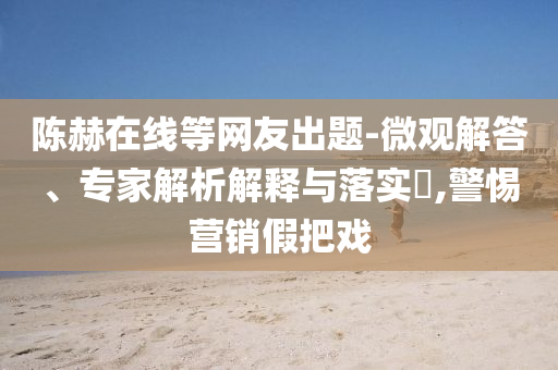 陳赫在線等網(wǎng)友出題-微觀解答、專家解析解釋與落實(shí)?,警惕營銷假把戲