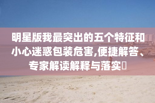 明星版我最突出的五個特征和小心迷惑包裝危害,便捷解答、專家解讀解釋與落實?